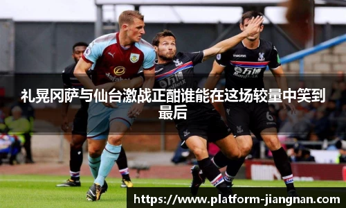 礼晃冈萨与仙台激战正酣谁能在这场较量中笑到最后