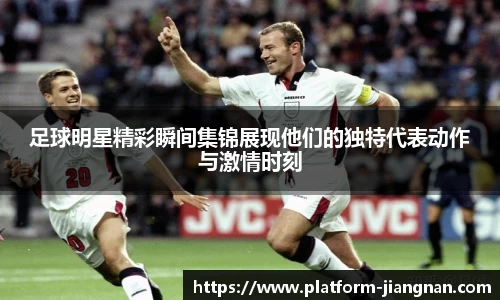 足球明星精彩瞬间集锦展现他们的独特代表动作与激情时刻